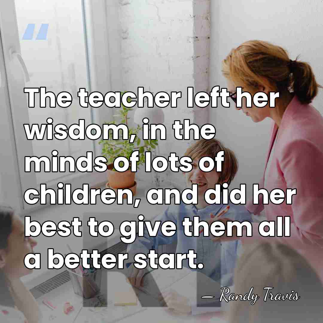 The teacher left her wisdom, in the minds of lots of children,&hellip; - Randy Travis