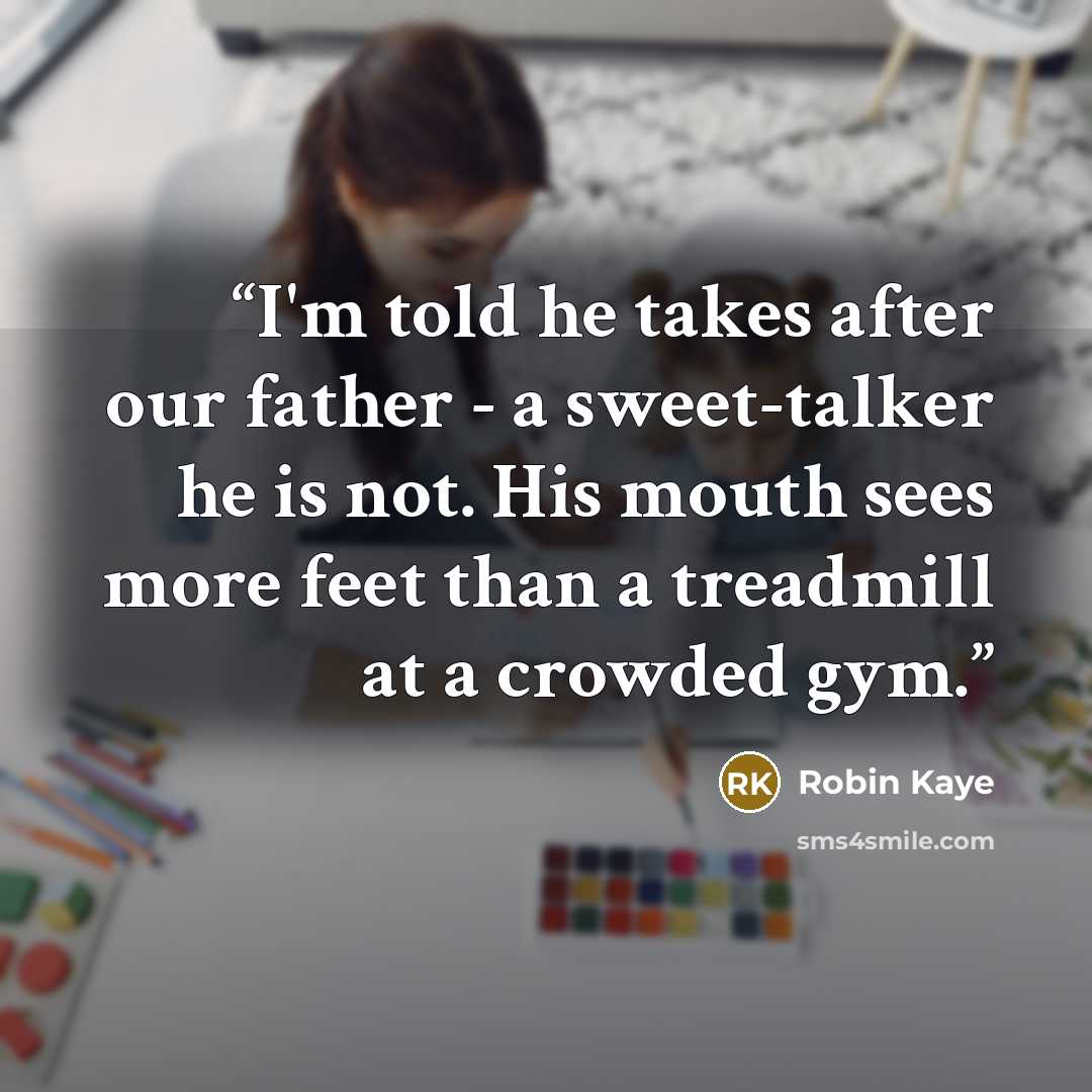 “I'm told he takes after our father - a sweet-talker he is not. His mouth sees more feet than a treadmill at a crowded gym.” quote by Robin Kaye