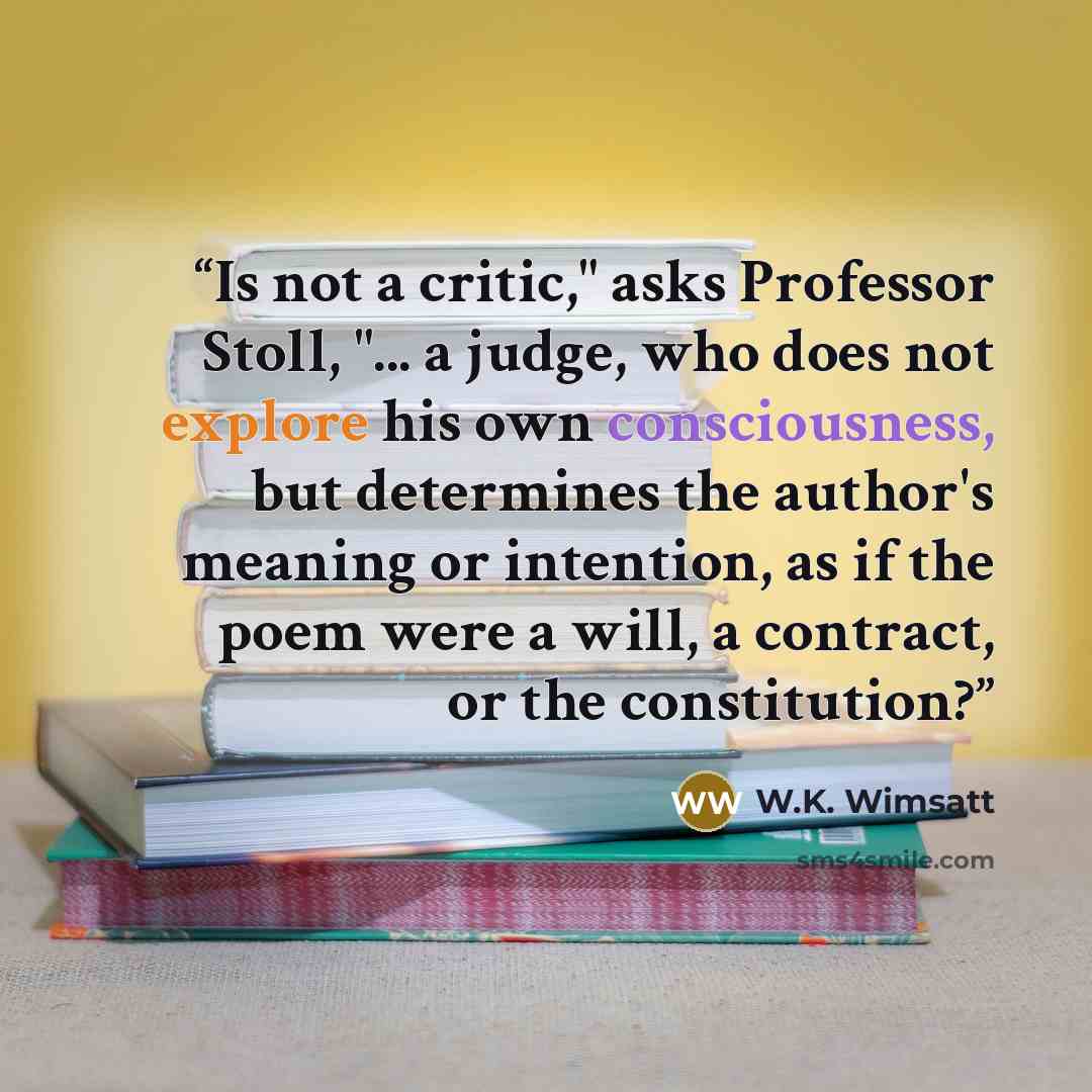 “Is not a critic," asks Professor Stoll, "... a judge, who does not explore his own consciousness, but determines the author's meaning or intention, as if the poem were a will, a contract, or the constitution?” quote by W.K. Wimsatt