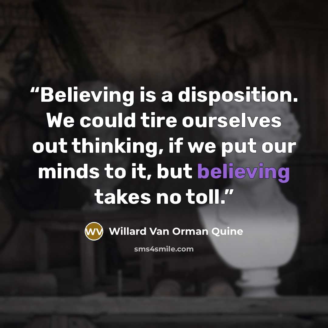 “Believing is a disposition. We could tire ourselves out thinking, if we put our minds to it, but believing takes no toll.” quote by Willard Van Orman Quine