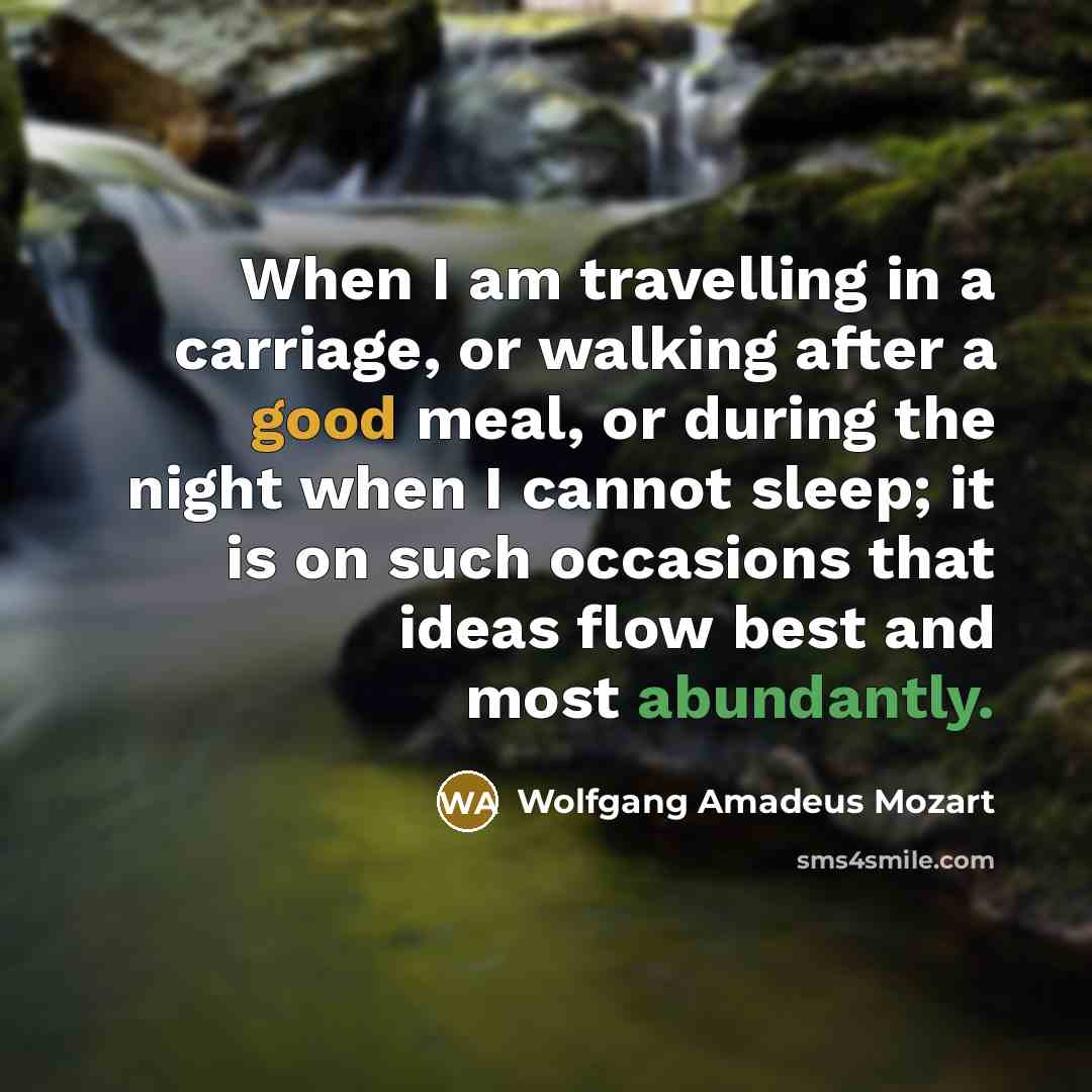 “When I am travelling in a carriage, or walking after a good meal, or during the night when I cannot sleep; it is on such occasions that ideas flow best and most abundantly.” quote by Wolfgang Amadeus Mozart