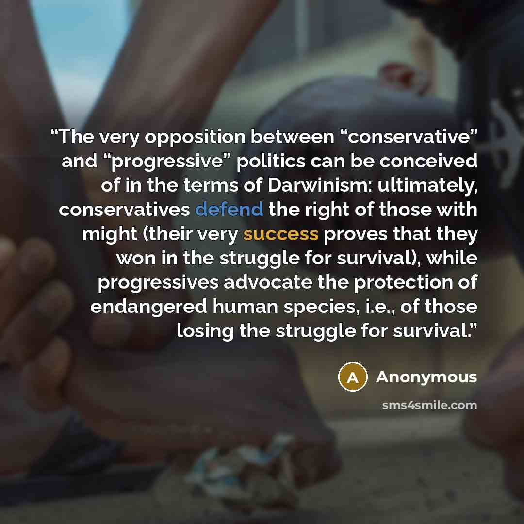 “The very opposition between “conservative” and “progressive” politics can be conceived of in the terms of Darwinism: ultimately, conservatives defend the right of those with might (their very success proves that they won in the struggle for survival), while progressives advocate the protection of…” quote by Anonymous