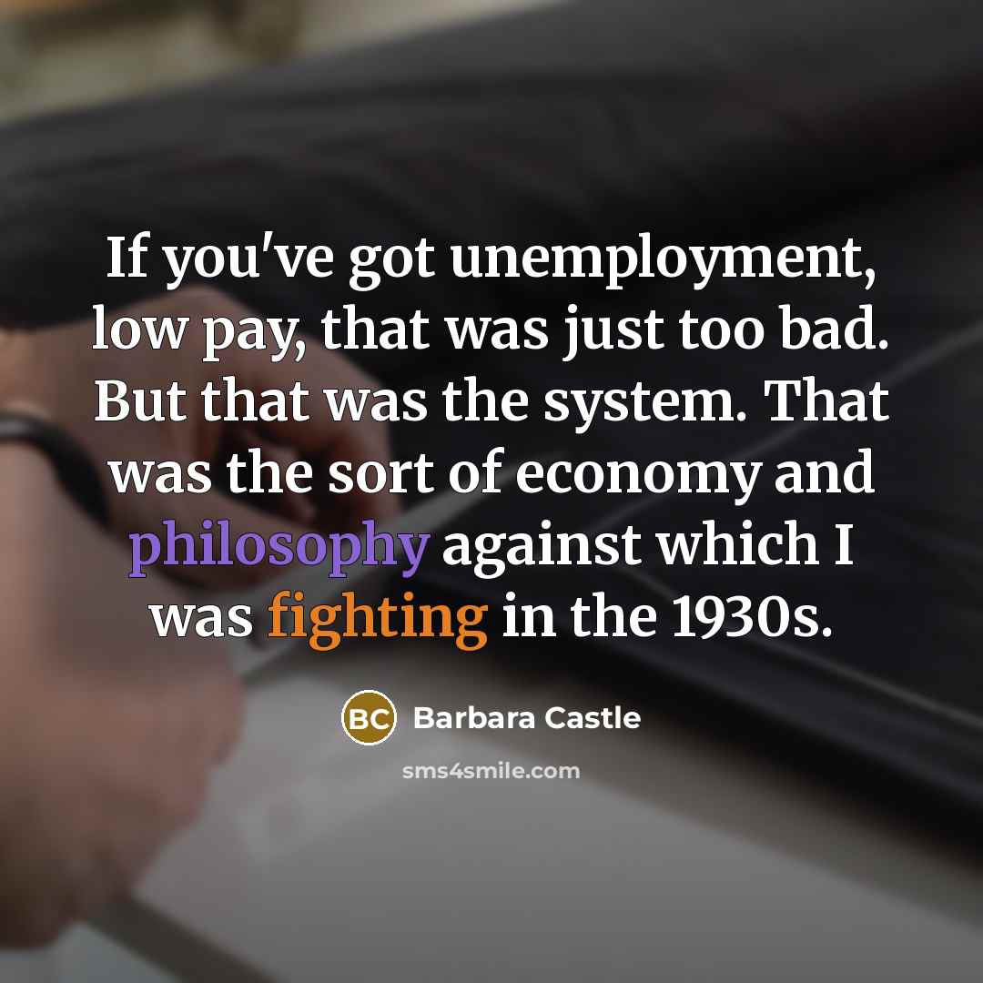 “If you've got unemployment, low pay, that was just too bad. But that was the system. That was the sort of economy and philosophy against which I was fighting in the 1930s.” quote by Barbara Castle
