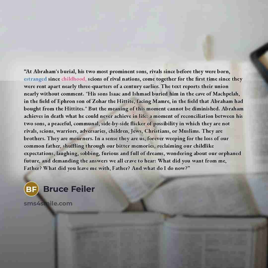 “At Abraham's burial, his two most prominent sons, rivals since before they were born, estranged since childhood, scions of rival nations, come together for the first time since they were rent apart nearly three-quarters of a century earlier. The text reports their union nearly without comment…” quote by Bruce Feiler
