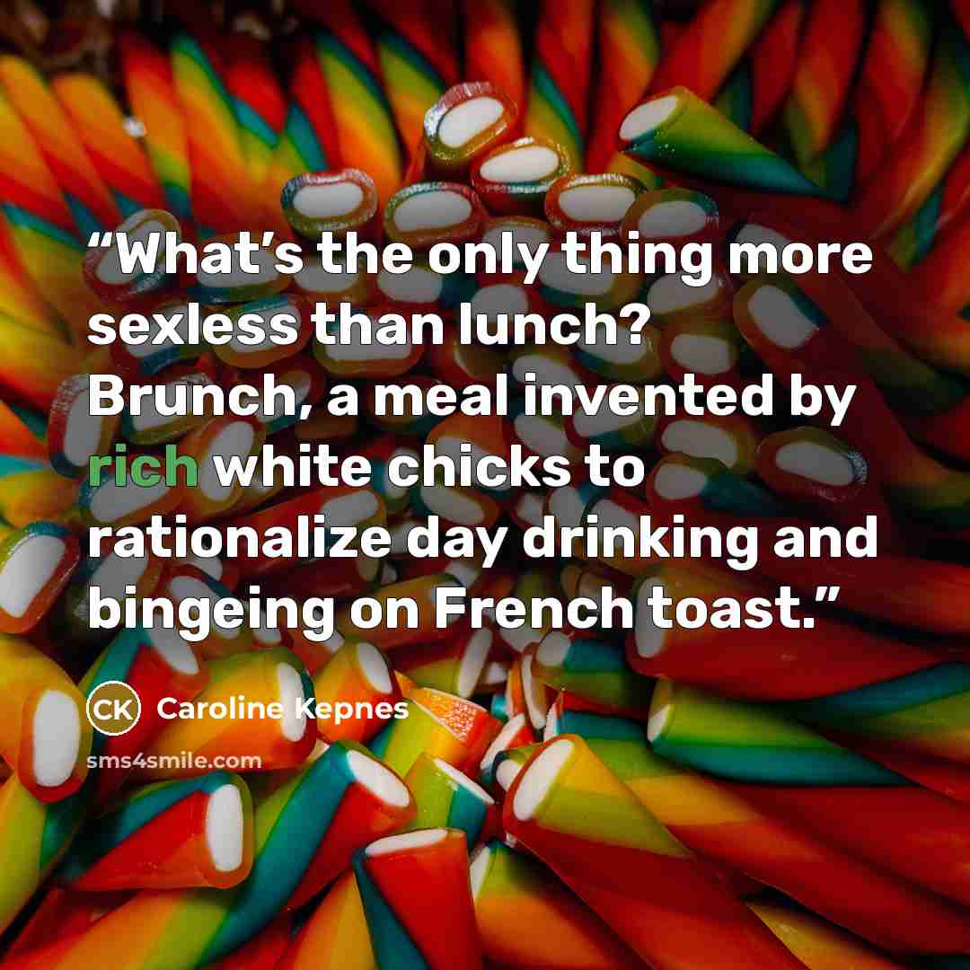 “What’s the only thing more sexless than lunch? Brunch, a meal invented by rich white chicks to rationalize day drinking and bingeing on French toast.” quote by Caroline Kepnes