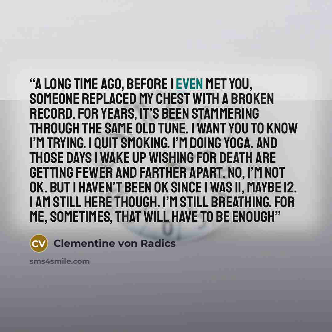 “A long time ago, before I even met you, someone replaced my chest with a broken record. For years, it’s been stammering through the same old tune. I want you to know I’m trying. I quit smoking. I’m doing yoga. And those days I wake up wishing for death are getting fewer and farther apart. No, I’m…” quote by Clementine von Radics