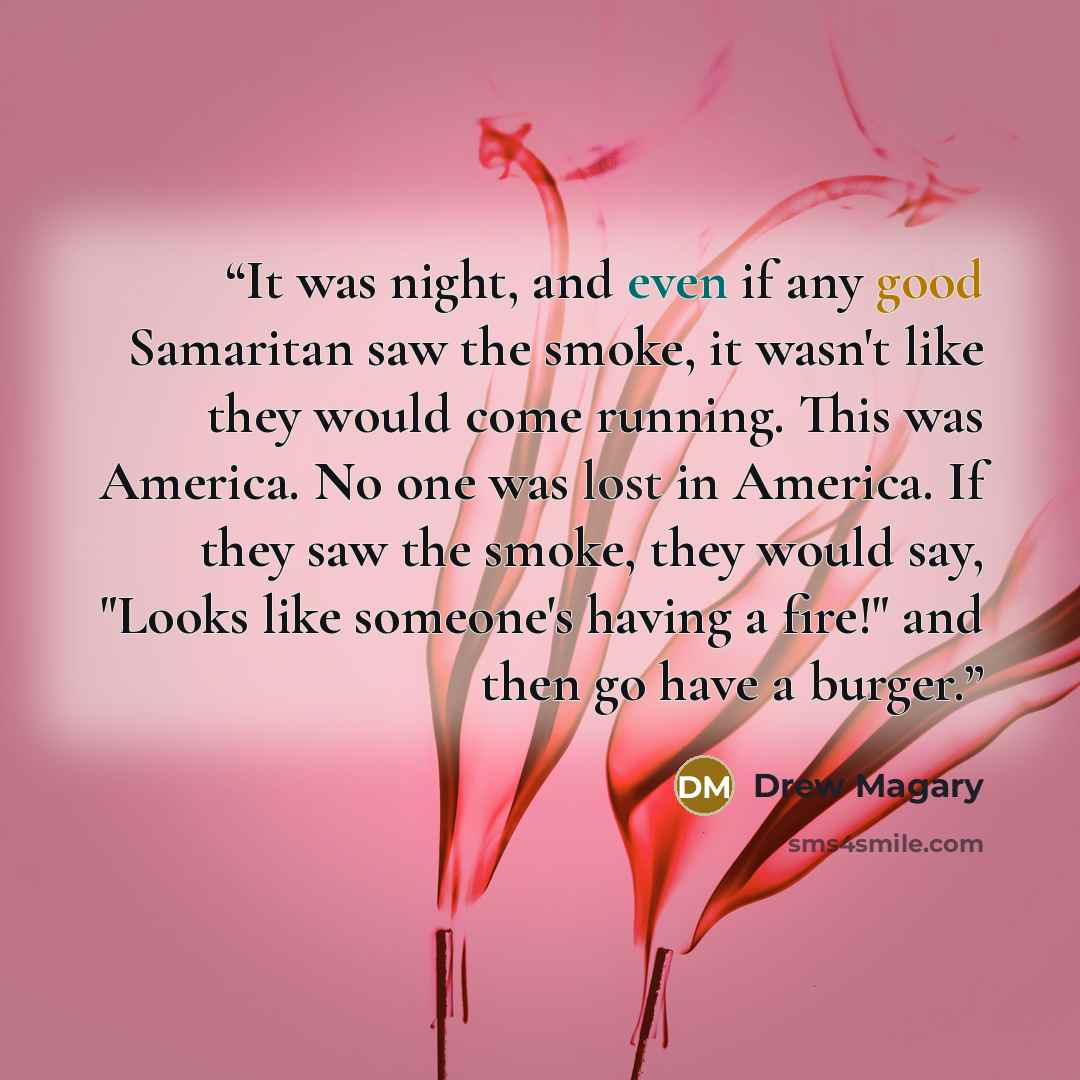 “It was night, and even if any good Samaritan saw the smoke, it wasn't like they would come running. This was America. No one was lost in America. If they saw the smoke, they would say, "Looks like someone's having a fire!" and then go have a burger.” quote by Drew Magary