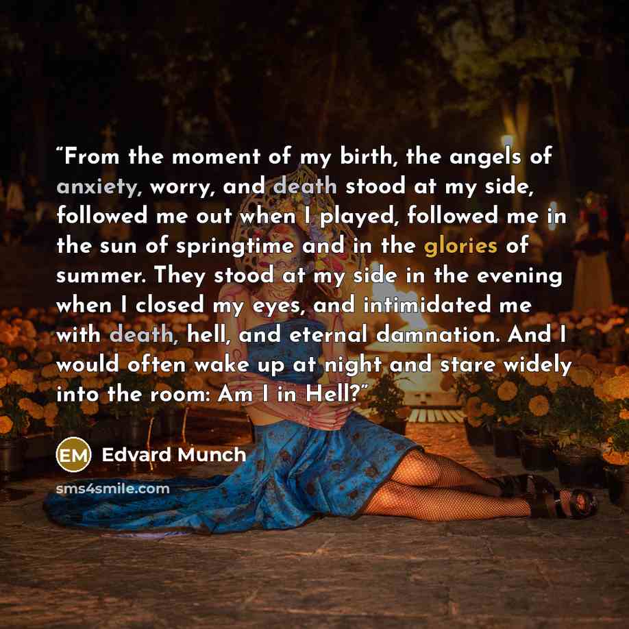 “From the moment of my birth, the angels of anxiety, worry, and death stood at my side, followed me out when I played, followed me in the sun of springtime and in the glories of summer. They stood at my side in the evening when I closed my eyes, and intimidated me with death, hell, and eternal…” quote by Edvard Munch