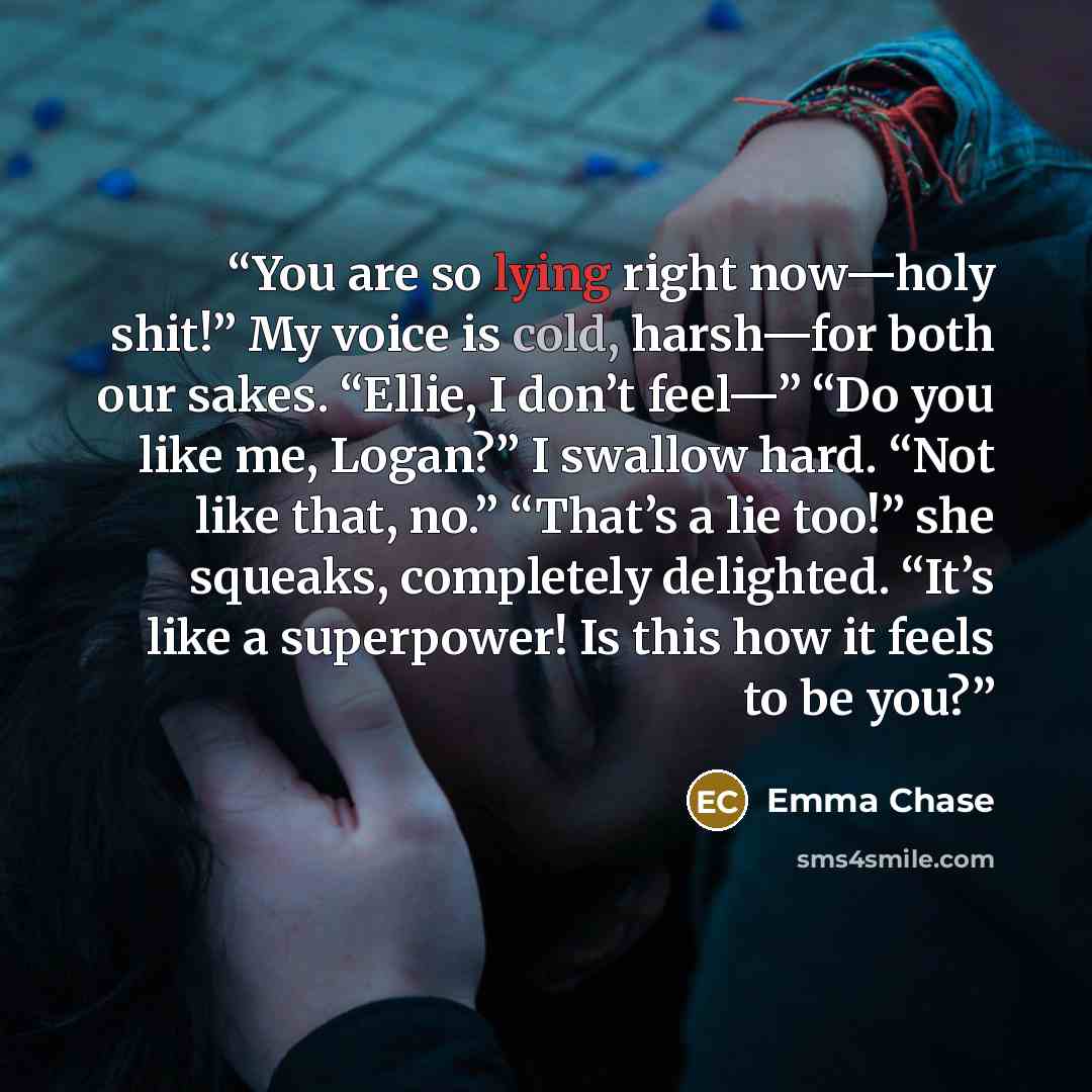 “You are so lying right now—holy shit!” My voice is cold, harsh—for both our sakes. “Ellie, I don’t feel—” “Do you like me, Logan?” I swallow hard. “Not like that, no.” “That’s a lie too!” she squeaks, completely delighted. “It’s like a superpower! Is this how it feels to be you?” quote by Emma Chase