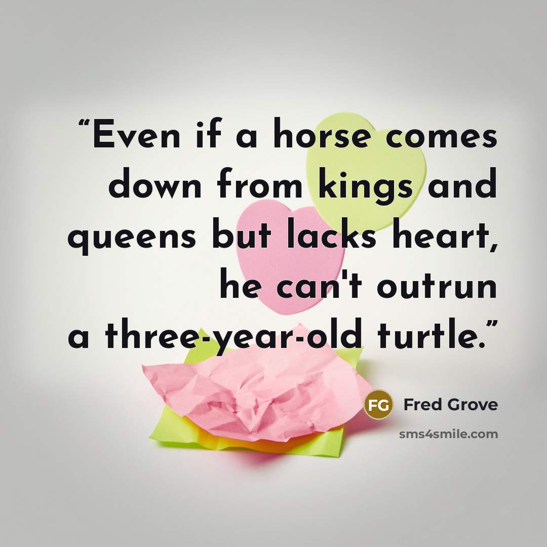“Even if a horse comes down from kings and queens but lacks heart, he can't outrun a three-year-old turtle.” quote by Fred Grove