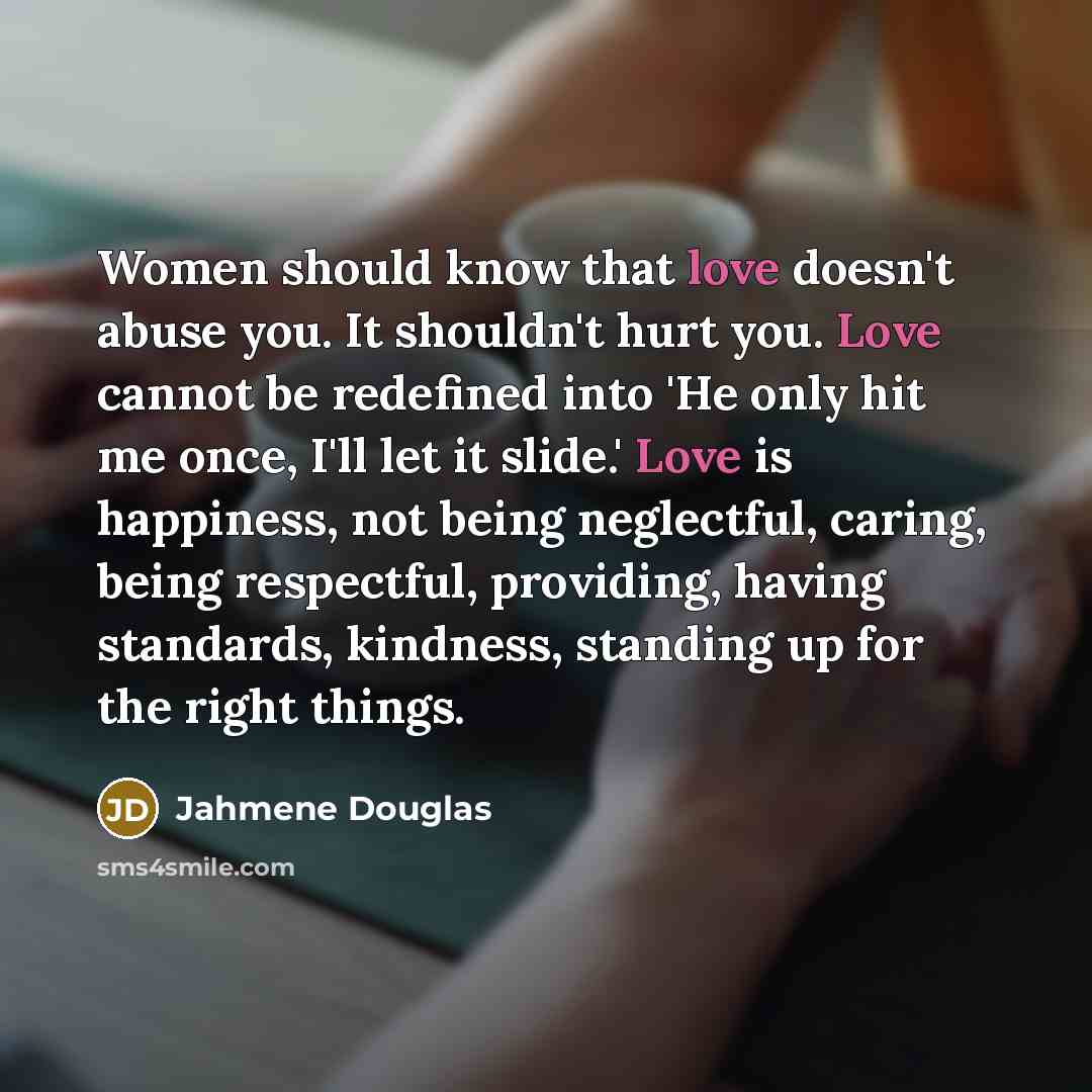“Women should know that love doesn't abuse you. It shouldn't hurt you. Love cannot be redefined into 'He only hit me once, I'll let it slide.' Love is happiness, not being neglectful, caring, being respectful, providing, having standards, kindness, standing up for the right things.” quote by Jahmene Douglas