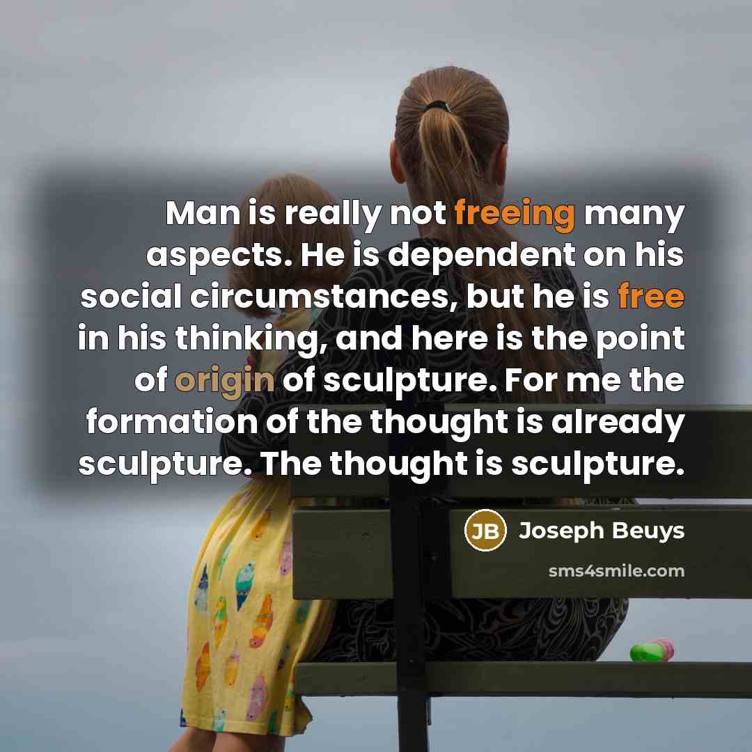 “Man is really not freeing many aspects. He is dependent on his social circumstances, but he is free in his thinking, and here is the point of origin of sculpture. For me the formation of the thought is already sculpture. The thought is sculpture.” quote by Joseph Beuys