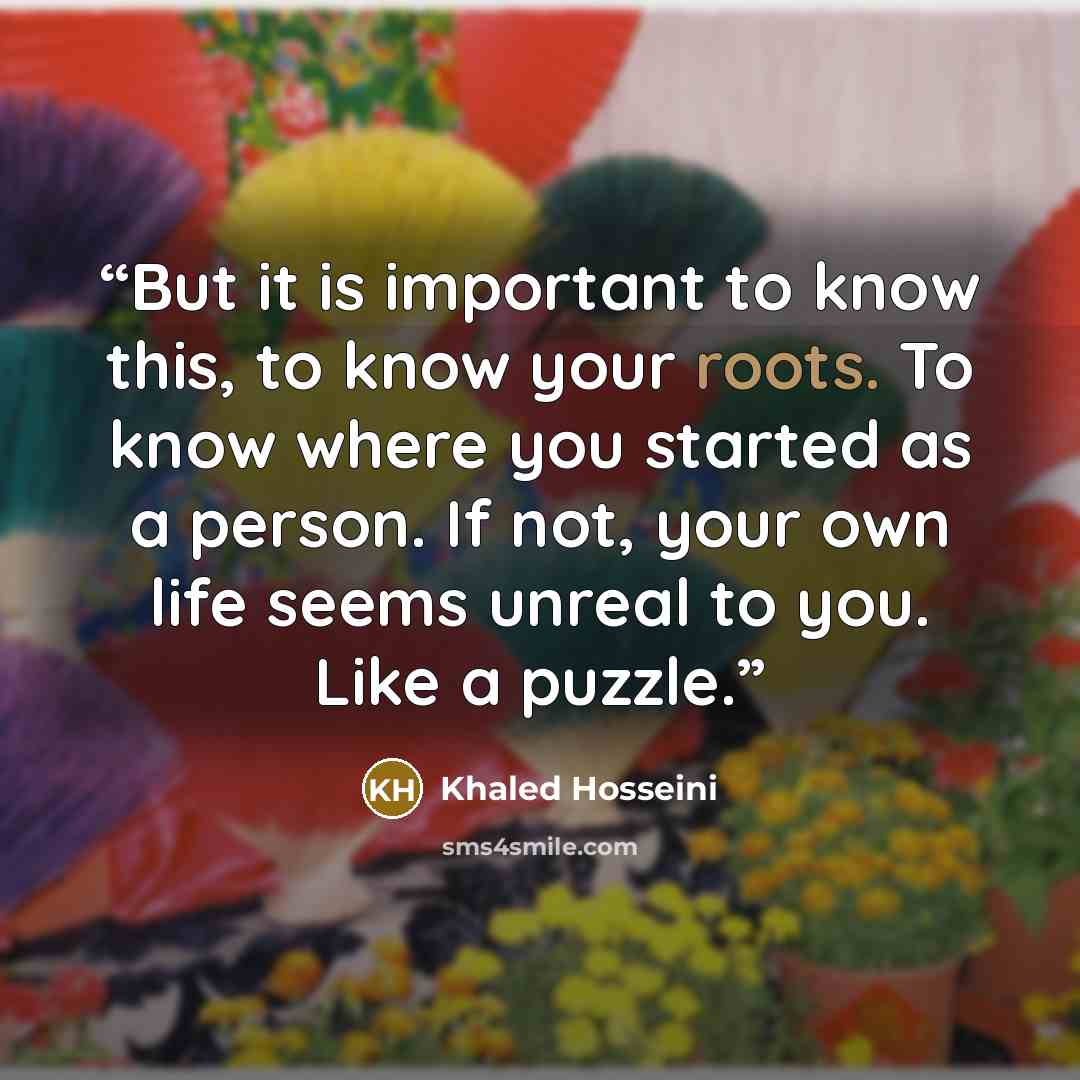 “But it is important to know this, to know your roots. To know where you started as a person. If not, your own life seems unreal to you. Like a puzzle.” quote by Khaled Hosseini