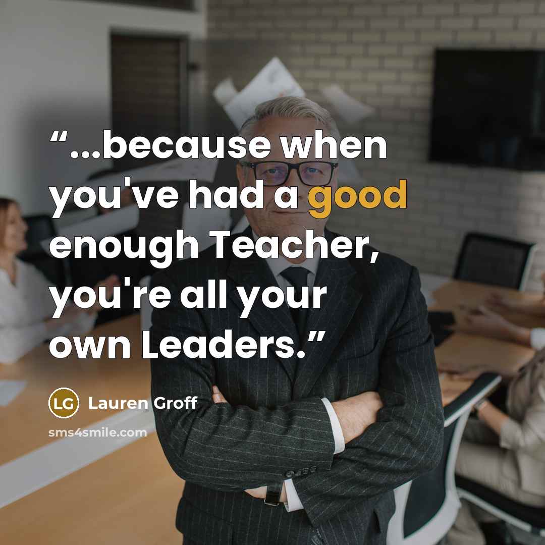 “...because when you've had a good enough Teacher, you're all your own Leaders.” quote by Lauren Groff