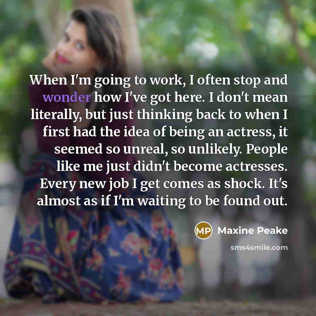 “When I'm going to work, I often stop and wonder how I've got here. I don't mean literally, but just thinking back to when I first had the idea of being an actress, it seemed so unreal, so unlikely. People like me just didn't become actresses. Every new job I get comes as shock. It's almost as if…” quote by Maxine Peake