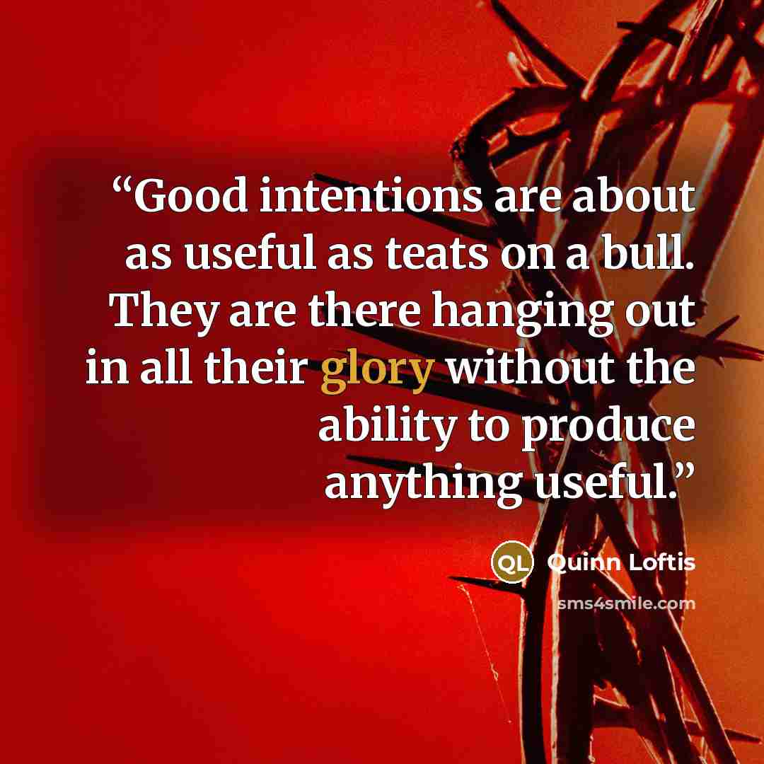 “Good intentions are about as useful as teats on a bull. They are there hanging out in all their glory without the ability to produce anything useful.” quote by Quinn Loftis