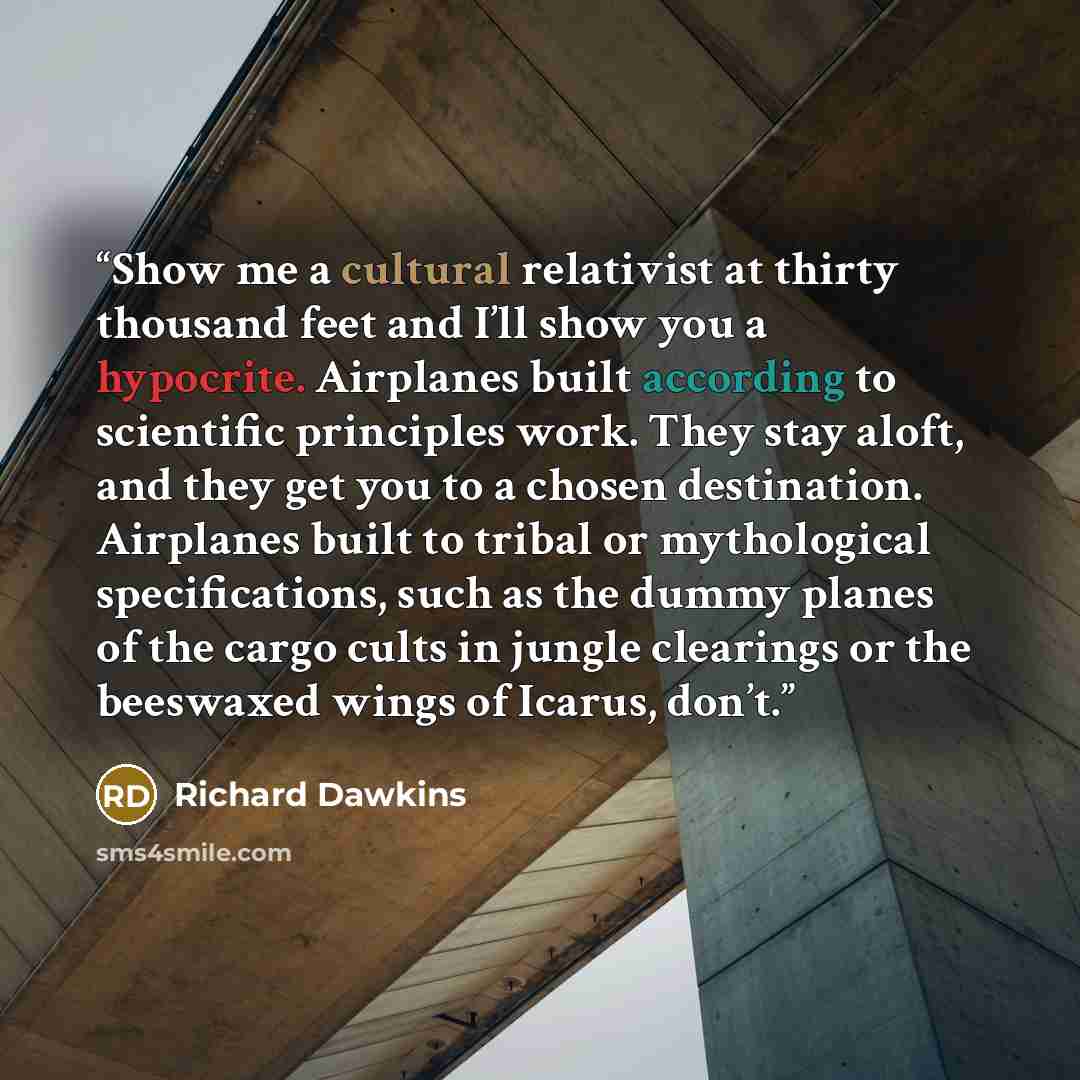 “Show me a cultural relativist at thirty thousand feet and I’ll show you a hypocrite. Airplanes built according to scientific principles work. They stay aloft, and they get you to a chosen destination. Airplanes built to tribal or mythological specifications, such as the dummy planes of the cargo…” quote by Richard Dawkins