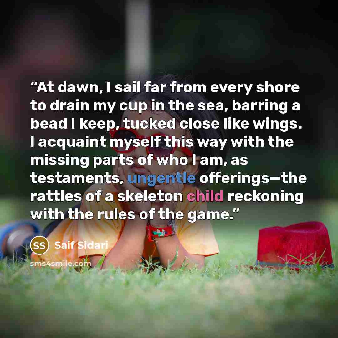 “At dawn, I sail far from every shore to drain my cup in the sea, barring a bead I keep, tucked close like wings. I acquaint myself this way with the missing parts of who I am, as testaments, ungentle offerings—the rattles of a skeleton child reckoning with the rules of the game.” quote by Saif Sidari