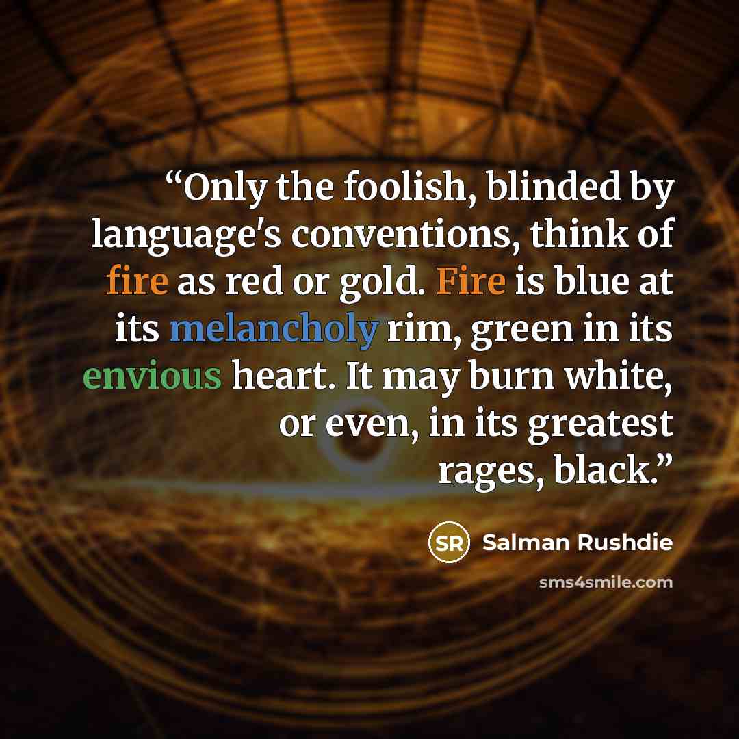 “Only the foolish, blinded by language's conventions, think of fire as red or gold. Fire is blue at its melancholy rim, green in its envious heart. It may burn white, or even, in its greatest rages, black.” quote by Salman Rushdie