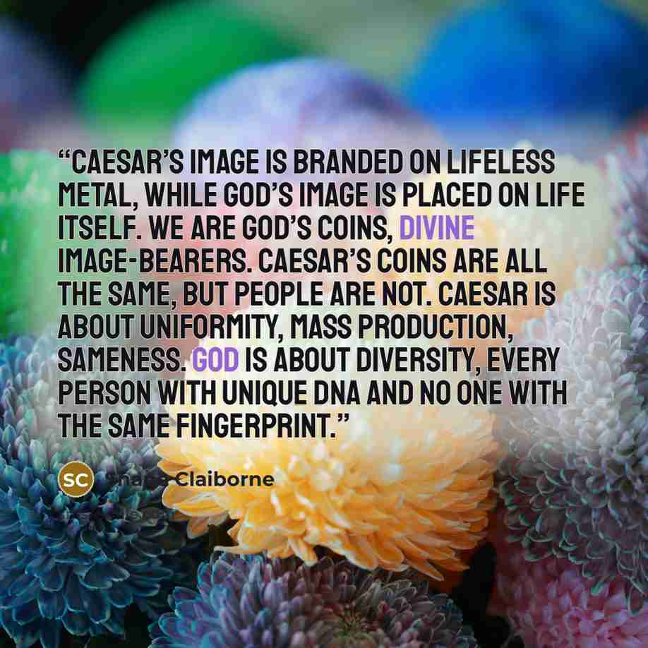 “Caesar’s image is branded on lifeless metal, while God’s image is placed on life itself. We are God’s coins, divine image-bearers. Caesar’s coins are all the same, but people are not. Caesar is about uniformity, mass production, sameness. God is about diversity, every person with unique DNA and no…” quote by Shane Claiborne