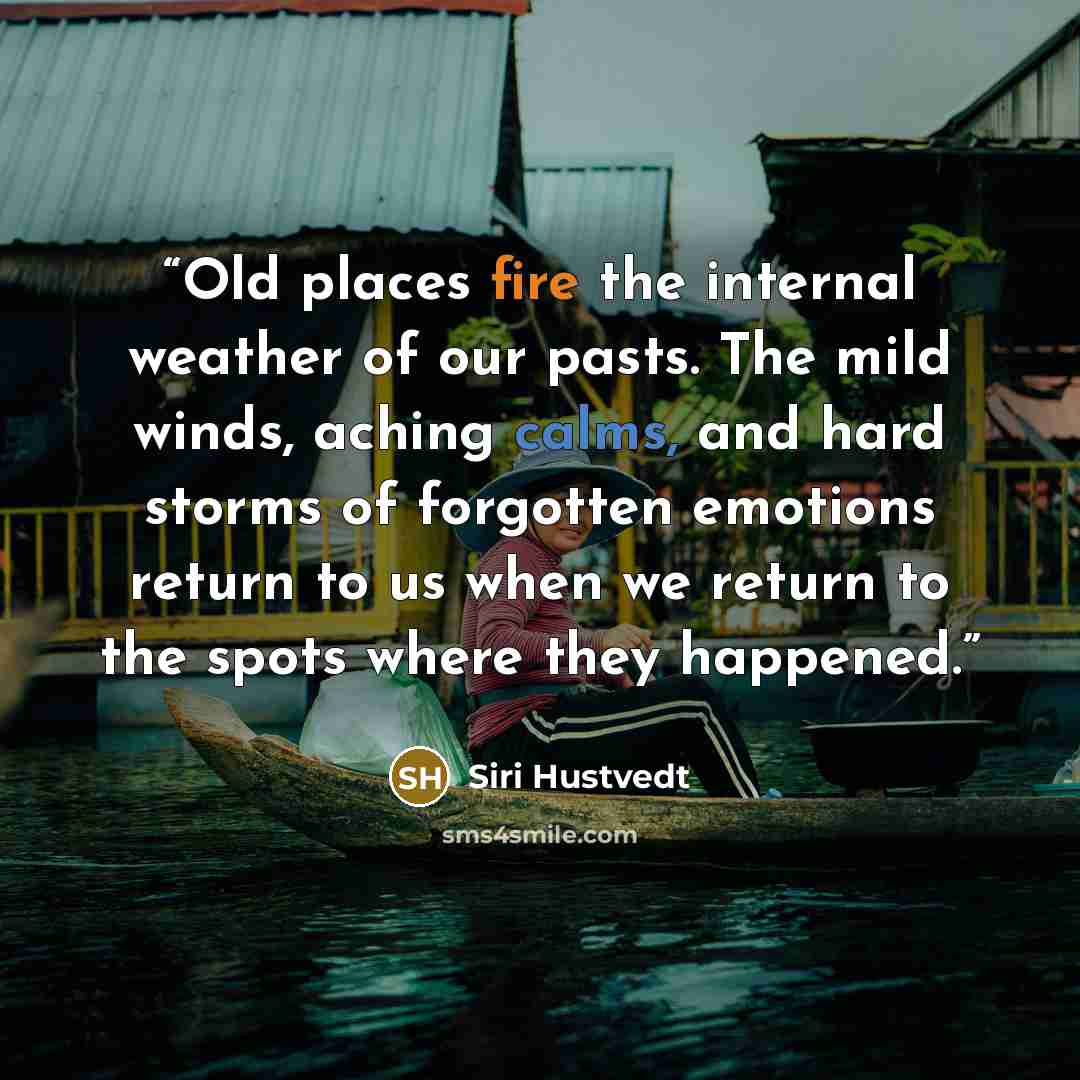 “Old places fire the internal weather of our pasts. The mild winds, aching calms, and hard storms of forgotten emotions return to us when we return to the spots where they happened.” quote by Siri Hustvedt
