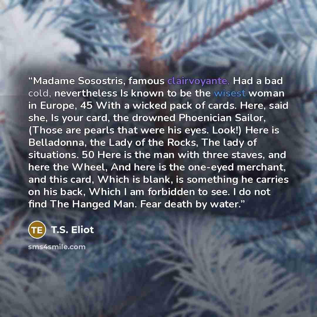 “Madame Sosostris, famous clairvoyante, Had a bad cold, nevertheless Is known to be the wisest woman in Europe, 45 With a wicked pack of cards. Here, said she, Is your card, the drowned Phoenician Sailor, (Those are pearls that were his eyes. Look!) Here is Belladonna, the Lady of the Rocks, The…” quote by T.S. Eliot