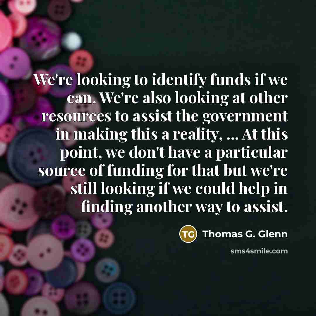 “We're looking to identify funds if we can. We're also looking at other resources to assist the government in making this a reality, ... At this point, we don't have a particular source of funding for that but we're still looking if we could help in finding another way to assist.” quote by Thomas G. Glenn