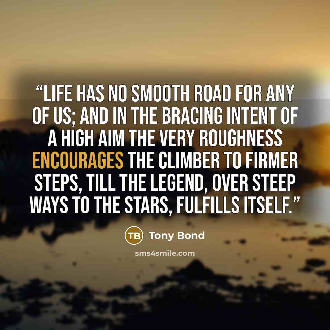 “Life has no smooth road for any of us; and in the bracing intent of a high aim the very roughness encourages the climber to firmer steps, till the legend, over steep ways to the stars, fulfills itself.” quote by Tony Bond