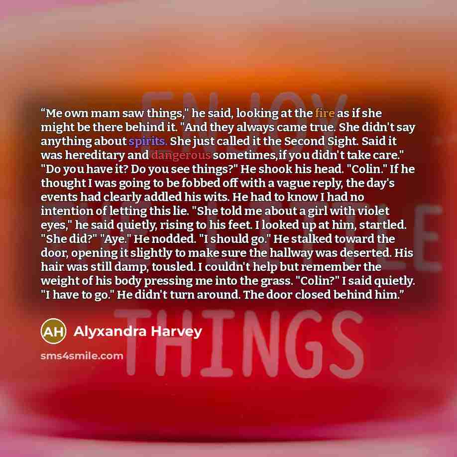 “Me own mam saw things," he said, looking at the fire as if she might be there behind it. "And they always came true. She didn't say anything about spirits. She just called it the Second Sight. Said it was hereditary and dangerous sometimes,if you didn't take care." "Do you have it? Do you see…” quote by Alyxandra Harvey