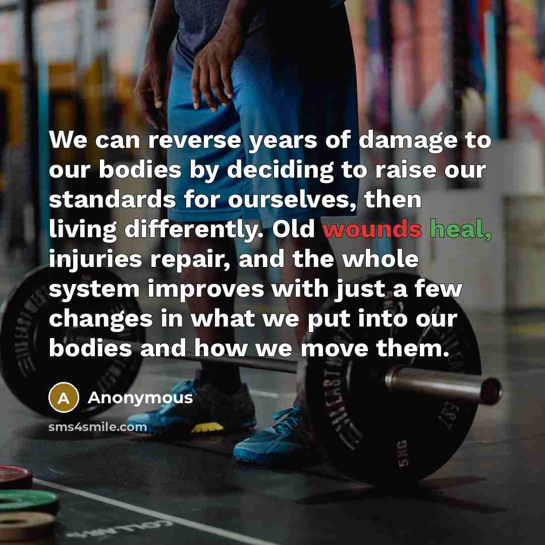 “We can reverse years of damage to our bodies by deciding to raise our standards for ourselves, then living differently. Old wounds heal, injuries repair, and the whole system improves with just a few changes in what we put into our bodies and how we move them.” quote by Anonymous