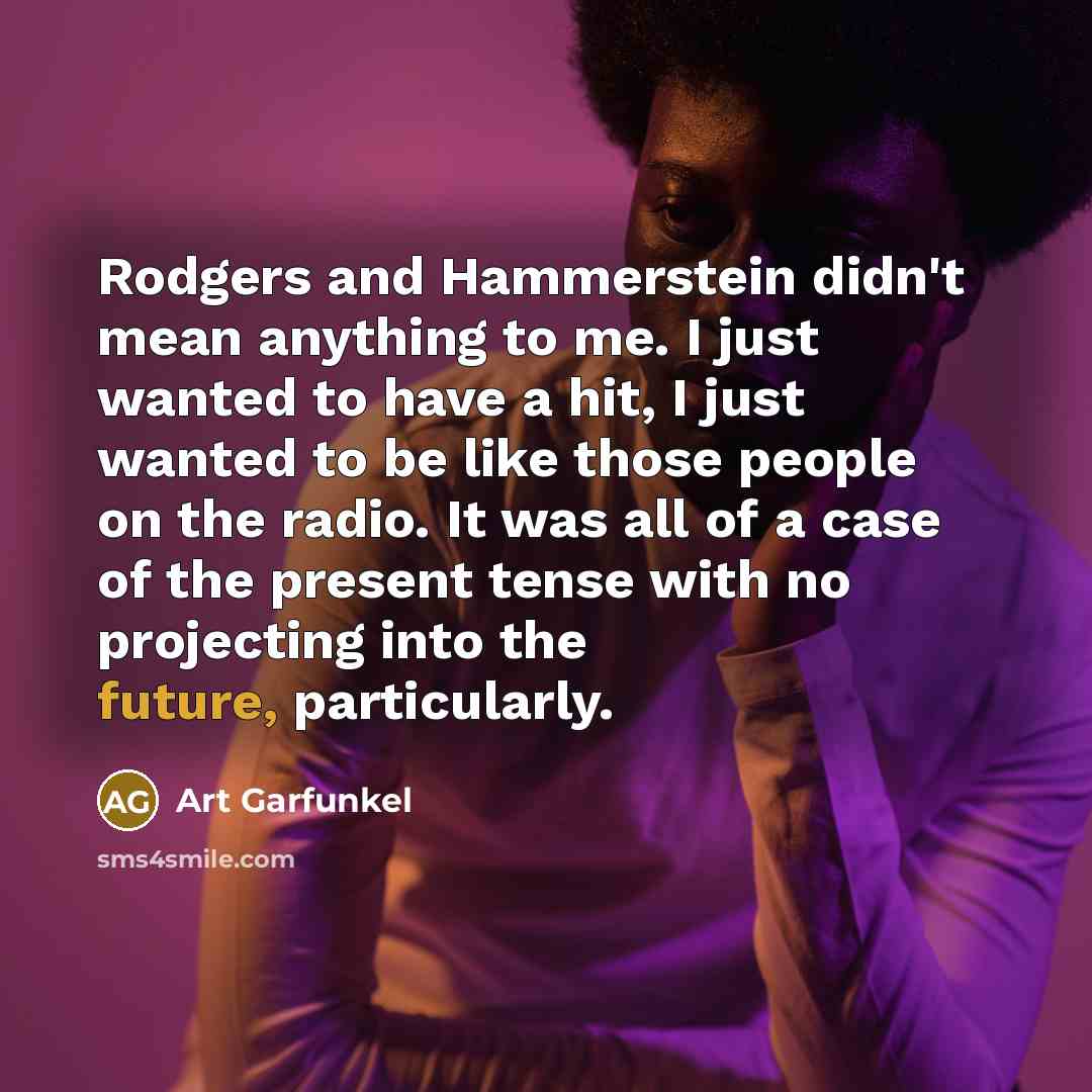 “Rodgers and Hammerstein didn't mean anything to me. I just wanted to have a hit, I just wanted to be like those people on the radio. It was all of a case of the present tense with no projecting into the future, particularly.” quote by Art Garfunkel