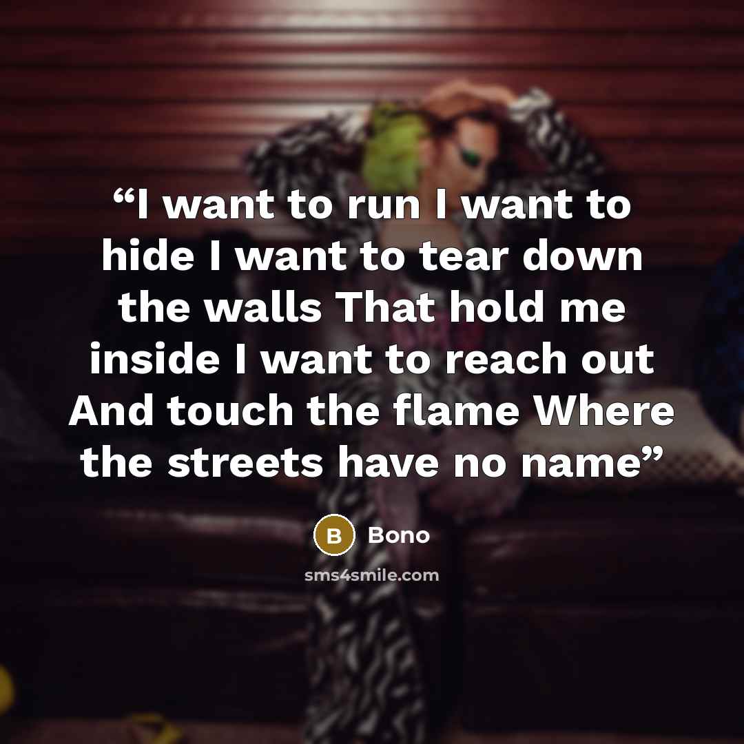 “I want to run I want to hide I want to tear down the walls That hold me inside I want to reach out And touch the flame Where the streets have no name” quote by Bono
