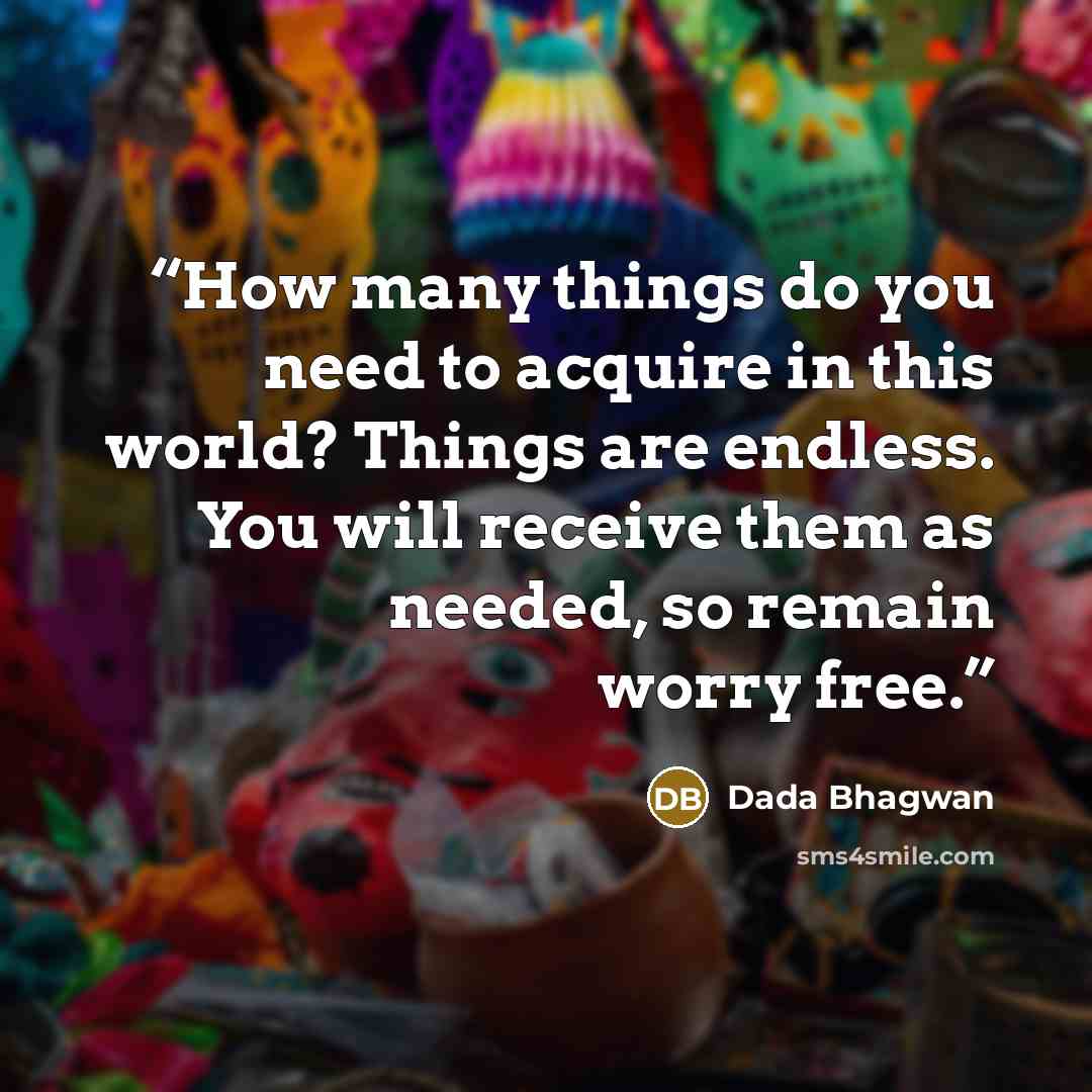 “How many things do you need to acquire in this world? Things are endless. You will receive them as needed, so remain worry free.” quote by Dada Bhagwan