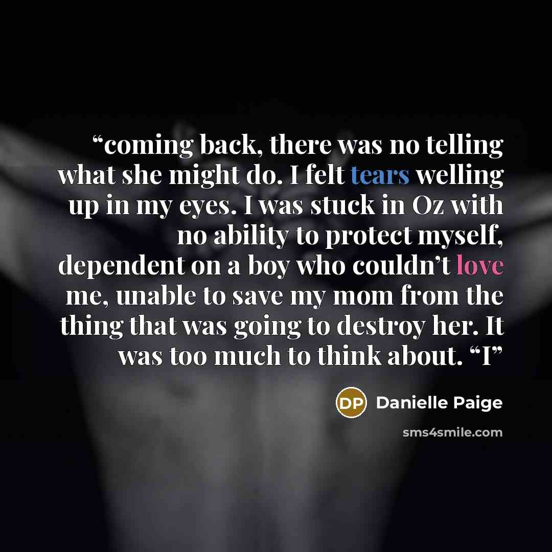 “coming back, there was no telling what she might do. I felt tears welling up in my eyes. I was stuck in Oz with no ability to protect myself, dependent on a boy who couldn’t love me, unable to save my mom from the thing that was going to destroy her. It was too much to think about. “I” quote by Danielle Paige