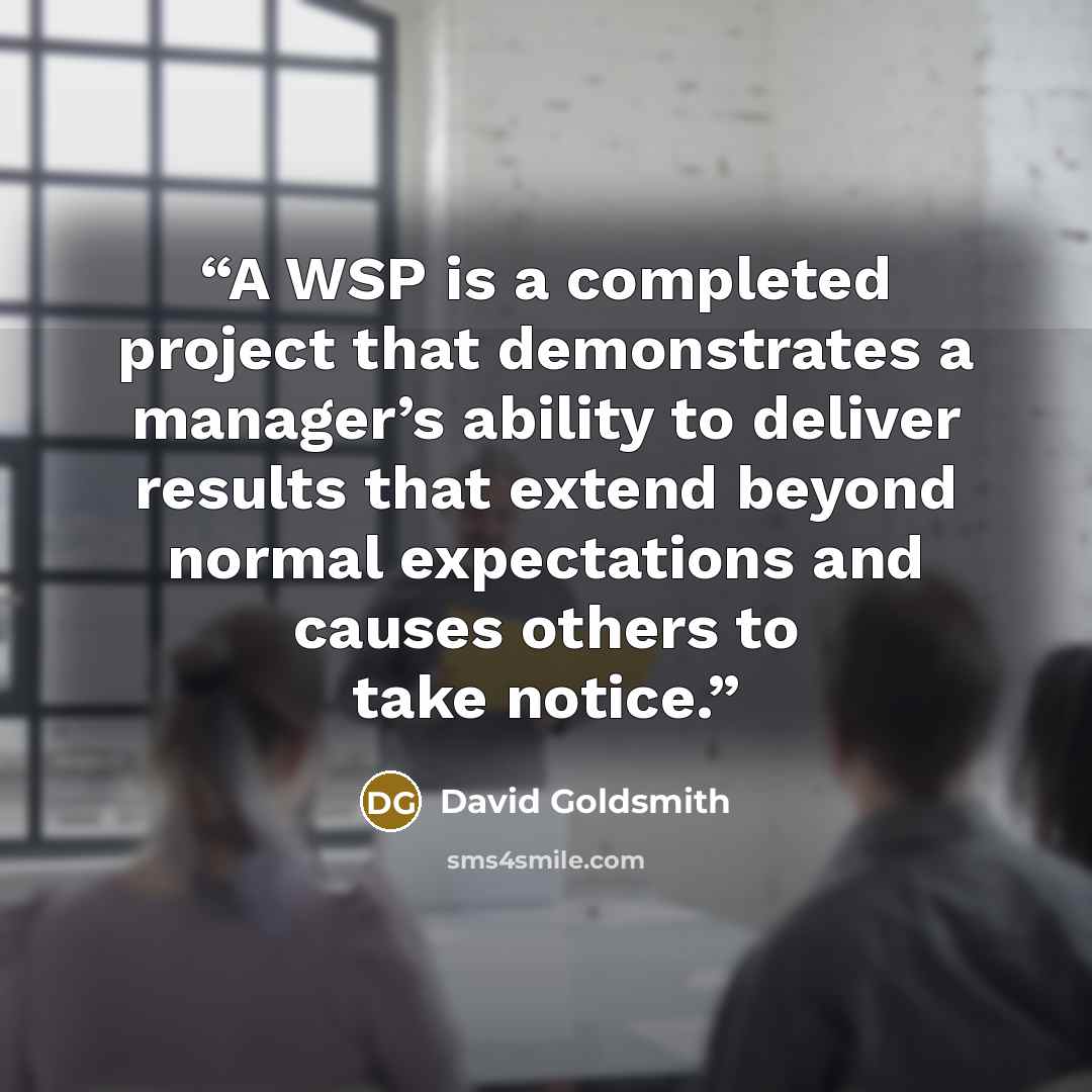“A WSP is a completed project that demonstrates a manager’s ability to deliver results that extend beyond normal expectations and causes others to take notice.” quote by David Goldsmith