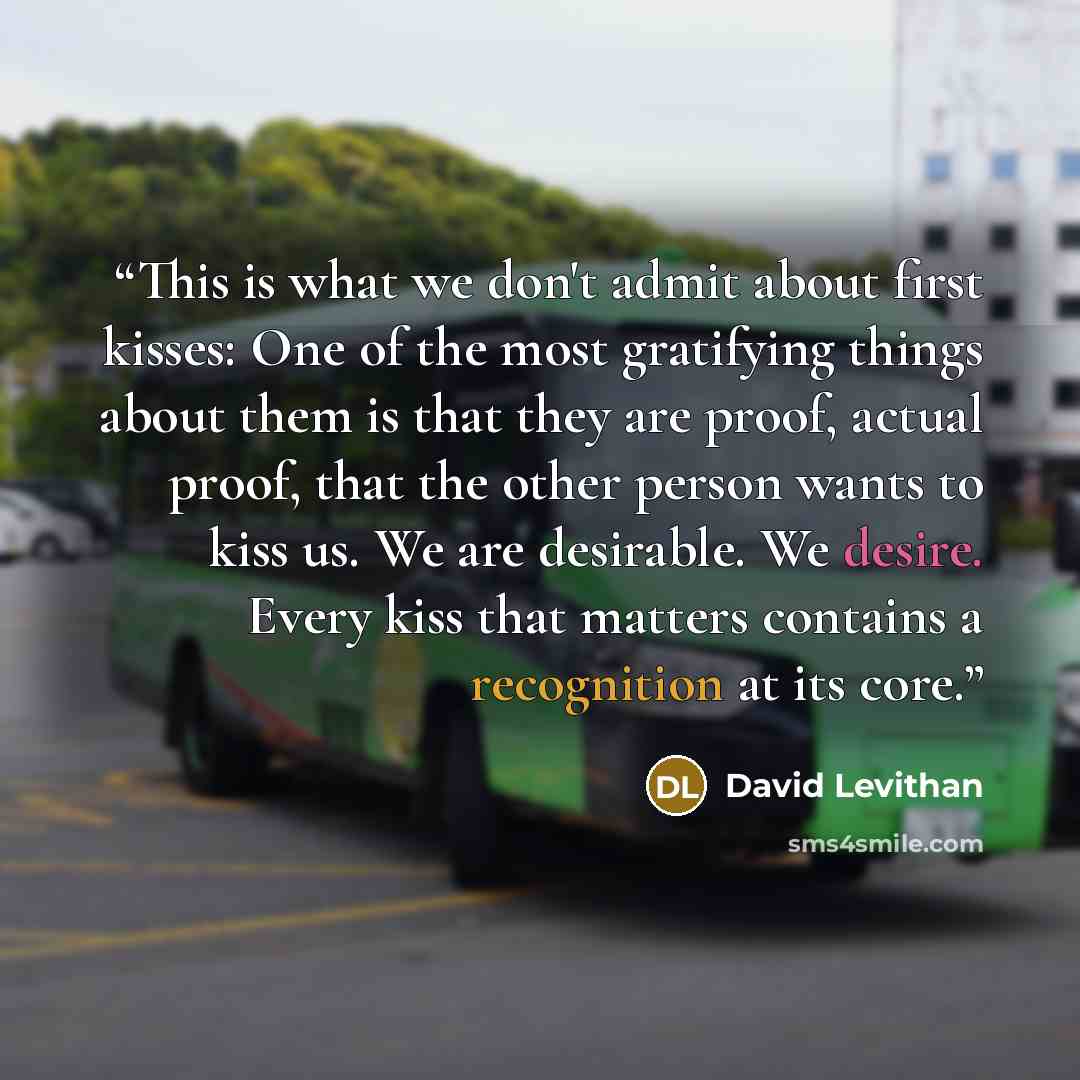 “This is what we don't admit about first kisses: One of the most gratifying things about them is that they are proof, actual proof, that the other person wants to kiss us. We are desirable. We desire. Every kiss that matters contains a recognition at its core.” quote by David Levithan