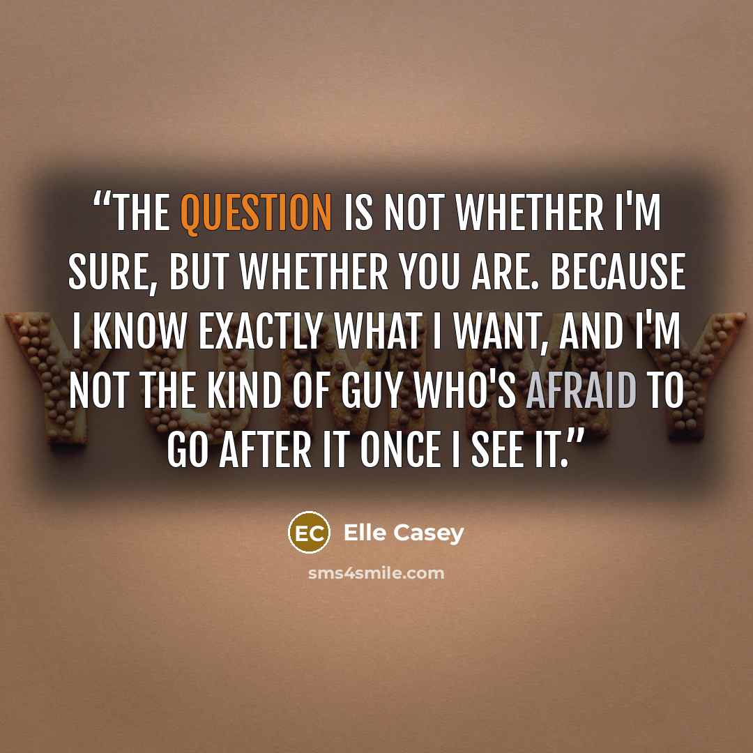 “The question is not whether I'm sure, but whether you are. Because I know exactly what I want, and I'm not the kind of guy who's afraid to go after it once I see it.” quote by Elle Casey