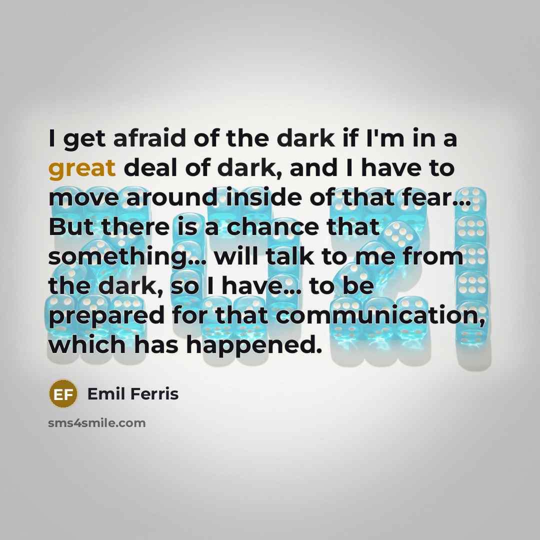 “I get afraid of the dark if I'm in a great deal of dark, and I have to move around inside of that fear... But there is a chance that something... will talk to me from the dark, so I have... to be prepared for that communication, which has happened.” quote by Emil Ferris