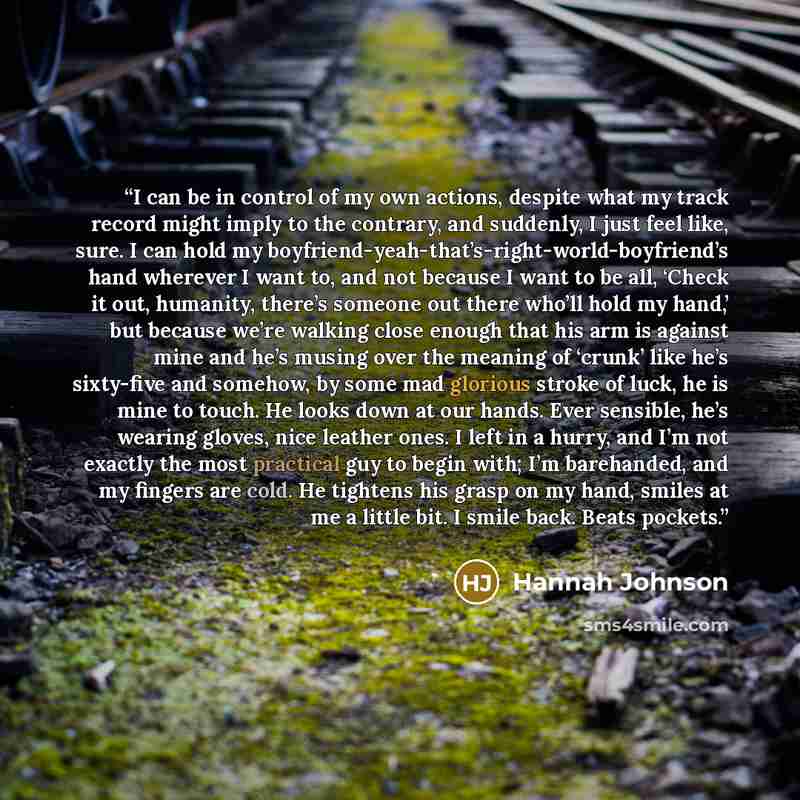 “I can be in control of my own actions, despite what my track record might imply to the contrary, and suddenly, I just feel like, sure. I can hold my boyfriend-yeah-that’s-right-world-boyfriend’s hand wherever I want to, and not because I want to be all, ‘Check it out, humanity, there’s someone out…” quote by Hannah Johnson