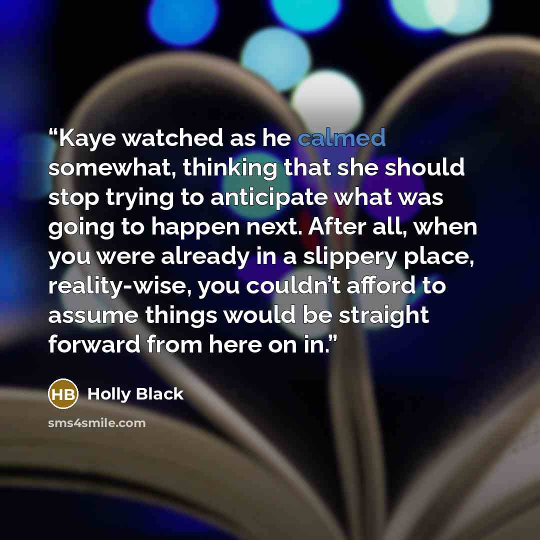 “Kaye watched as he calmed somewhat, thinking that she should stop trying to anticipate what was going to happen next. After all, when you were already in a slippery place, reality-wise, you couldn’t afford to assume things would be straight forward from here on in.” quote by Holly Black