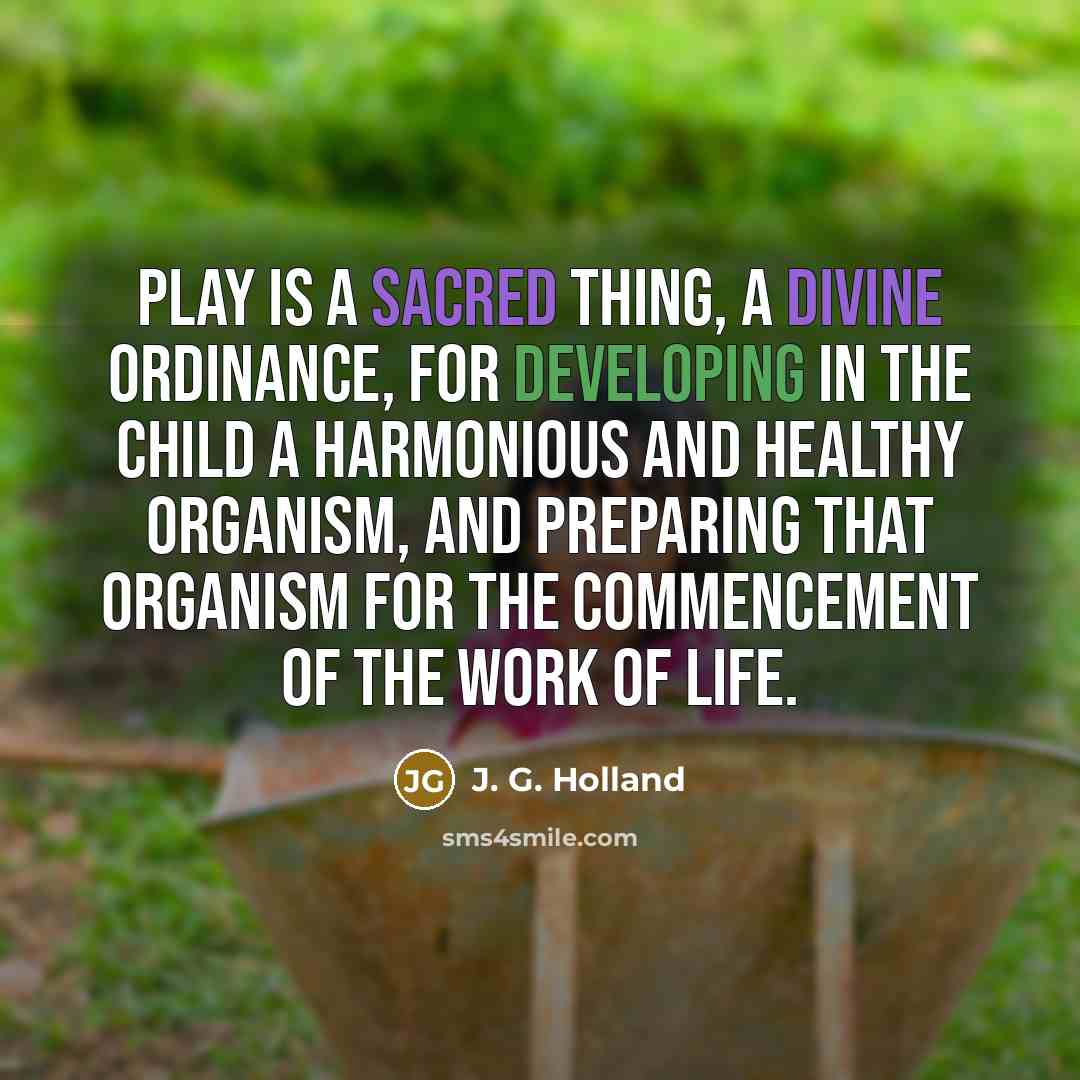 “Play is a sacred thing, a divine ordinance, for developing in the child a harmonious and healthy organism, and preparing that organism for the commencement of the work of life.” quote by J. G. Holland