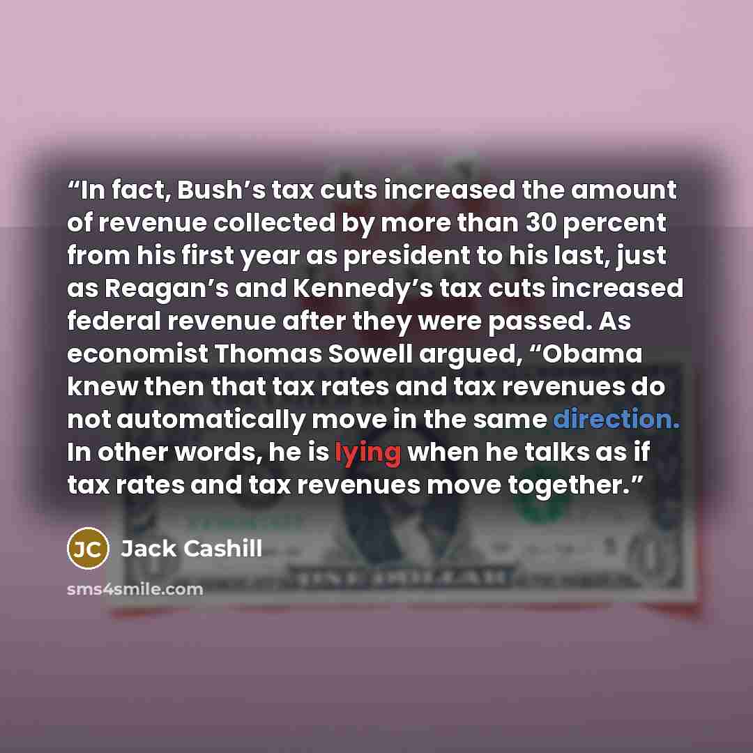 “In fact, Bush’s tax cuts increased the amount of revenue collected by more than 30 percent from his first year as president to his last, just as Reagan’s and Kennedy’s tax cuts increased federal revenue after they were passed. As economist Thomas Sowell argued, “Obama knew then that tax rates and…” quote by Jack Cashill