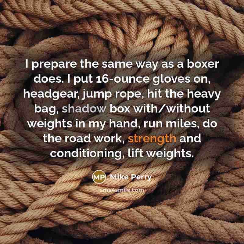 “I prepare the same way as a boxer does. I put 16-ounce gloves on, headgear, jump rope, hit the heavy bag, shadow box with/without weights in my hand, run miles, do the road work, strength and conditioning, lift weights.” quote by Mike Perry