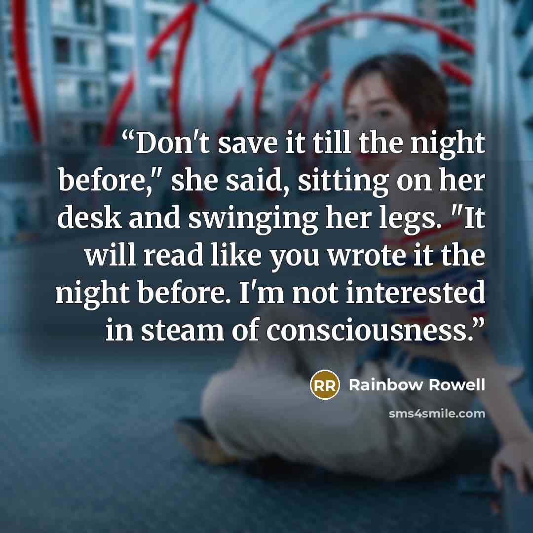 “Don't save it till the night before," she said, sitting on her desk and swinging her legs. "It will read like you wrote it the night before. I'm not interested in steam of consciousness.” quote by Rainbow Rowell