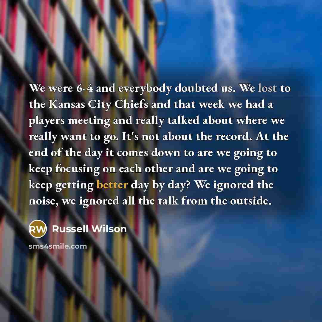 “We were 6-4 and everybody doubted us. We lost to the Kansas City Chiefs and that week we had a players meeting and really talked about where we really want to go. It's not about the record. At the end of the day it comes down to are we going to keep focusing on each other and are we going to keep…” quote by Russell Wilson