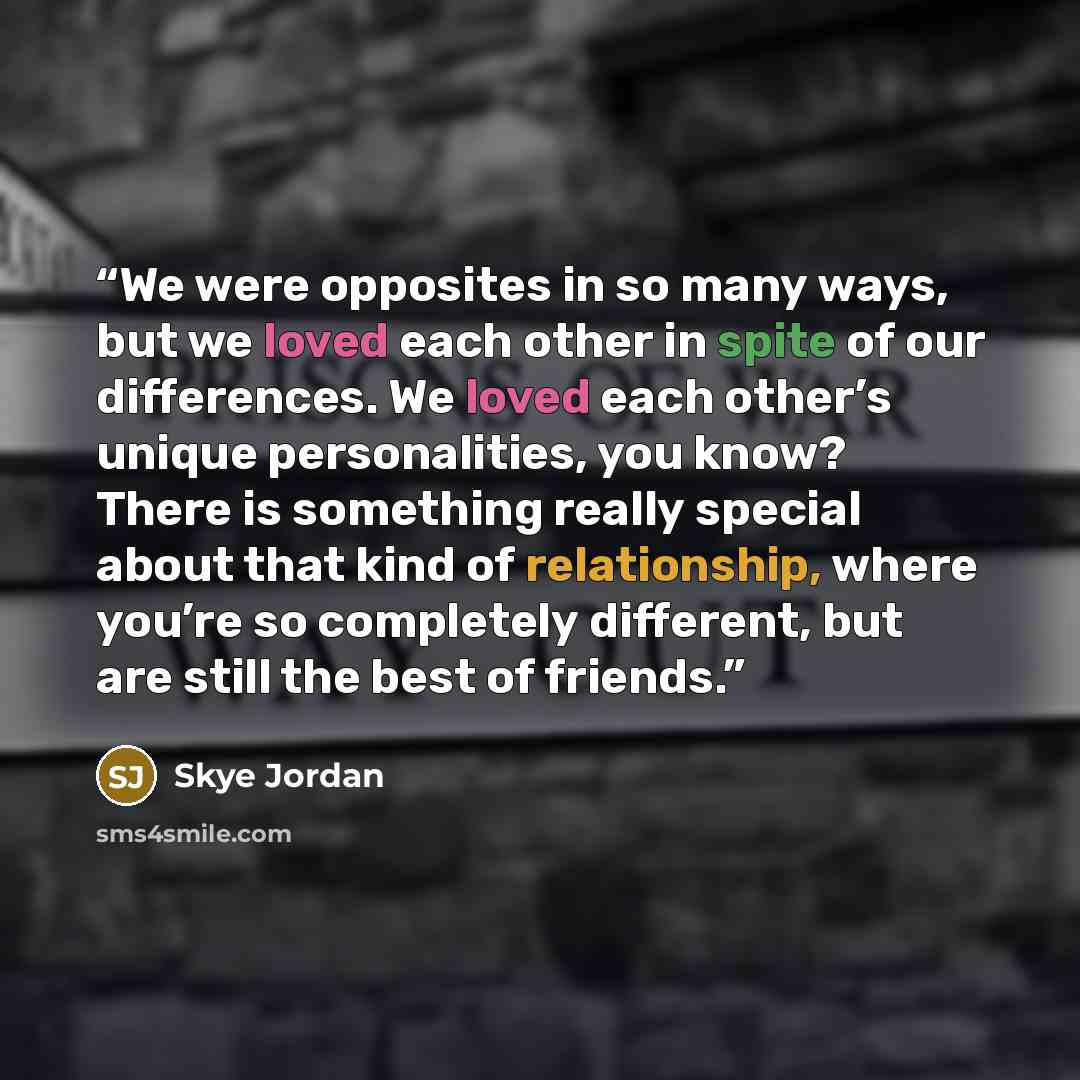 “We were opposites in so many ways, but we loved each other in spite of our differences. We loved each other’s unique personalities, you know? There is something really special about that kind of relationship, where you’re so completely different, but are still the best of friends.” quote by Skye Jordan