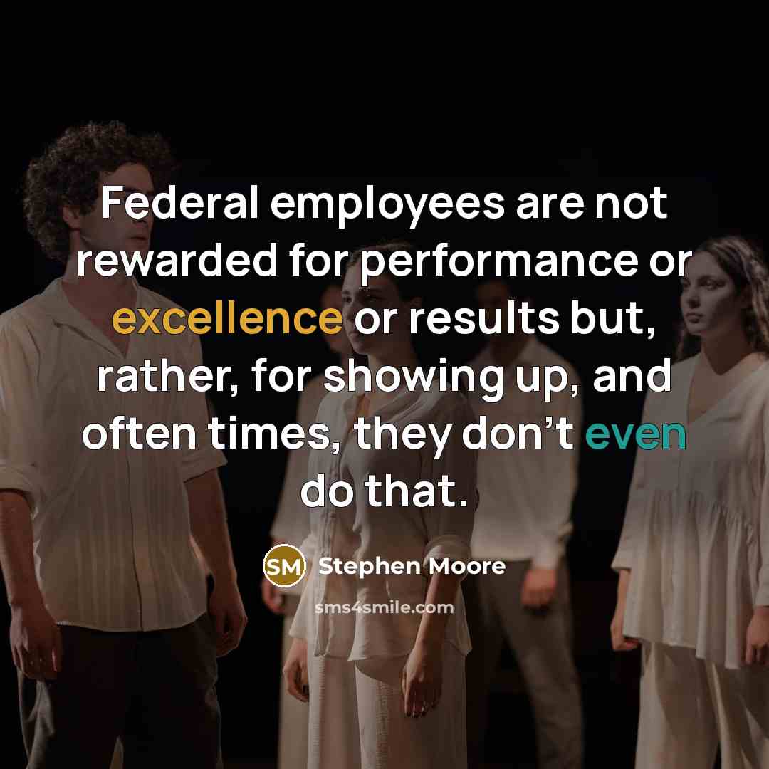 “Federal employees are not rewarded for performance or excellence or results but, rather, for showing up, and often times, they don't even do that.” quote by Stephen Moore
