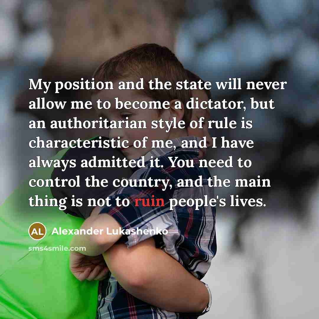 “My position and the state will never allow me to become a dictator, but an authoritarian style of rule is characteristic of me, and I have always admitted it. You need to control the country, and the main thing is not to ruin people's lives.” quote by Alexander Lukashenko