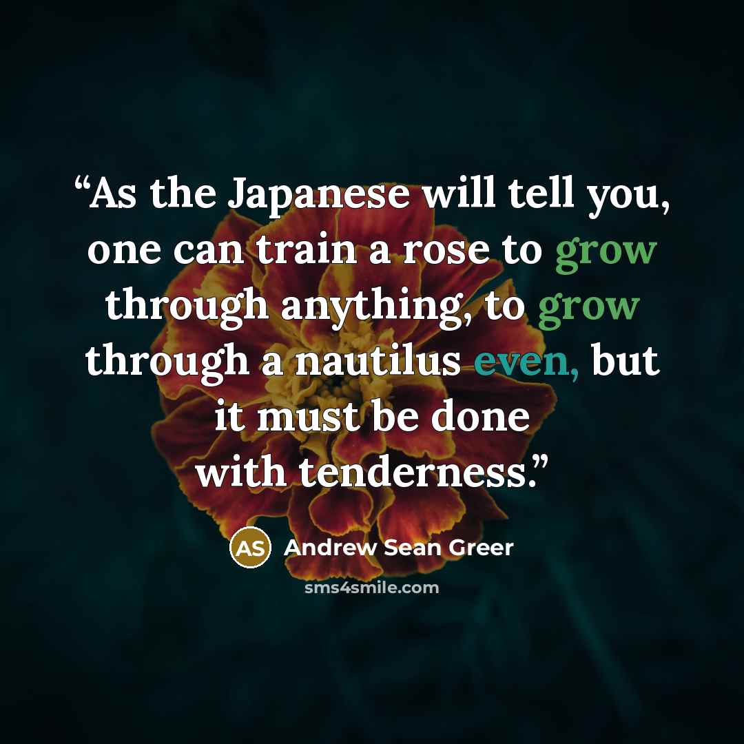 “As the Japanese will tell you, one can train a rose to grow through anything, to grow through a nautilus even, but it must be done with tenderness.” quote by Andrew Sean Greer
