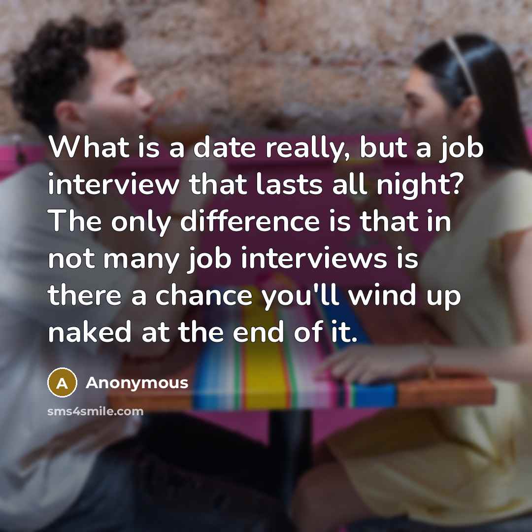 “What is a date really, but a job interview that lasts all night? The only difference is that in not many job interviews is there a chance you'll wind up naked at the end of it.” quote by Anonymous